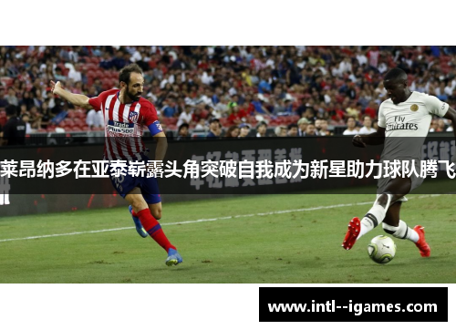 莱昂纳多在亚泰崭露头角突破自我成为新星助力球队腾飞 莱昂纳多在亚泰崭露头角突破自我成为新星助力球队腾飞