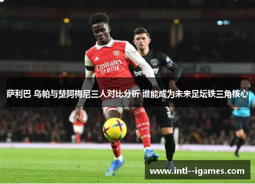 萨利巴 乌帕与楚阿梅尼三人对比分析 谁能成为未来足坛铁三角核心 萨利巴 乌帕与楚阿梅尼三人对比分析 谁能成为未来足坛铁三角核心