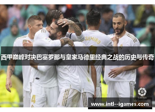 西甲巅峰对决巴塞罗那与皇家马德里经典之战的历史与传奇 西甲巅峰对决巴塞罗那与皇家马德里经典之战的历史与传奇