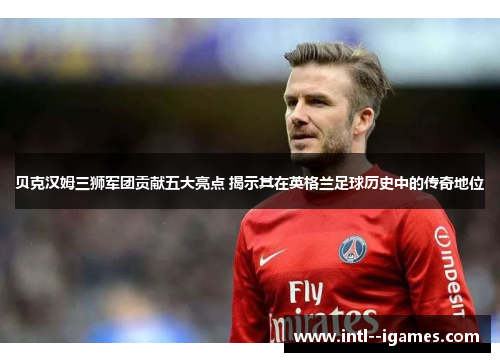 贝克汉姆三狮军团贡献五大亮点 揭示其在英格兰足球历史中的传奇地位 贝克汉姆三狮军团贡献五大亮点 揭示其在英格兰足球历史中的传奇地位