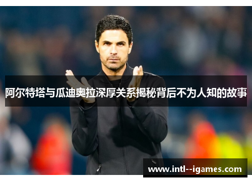 阿尔特塔与瓜迪奥拉深厚关系揭秘背后不为人知的故事