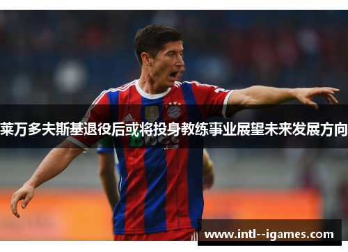 莱万多夫斯基退役后或将投身教练事业展望未来发展方向