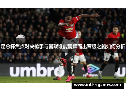足总杯焦点对决枪手与曼联谁能脱颖而出晋级之路如何分析 足总杯焦点对决枪手与曼联谁能脱颖而出晋级之路如何分析