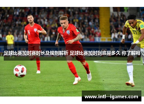 足球比赛加时赛时长及规则解析 足球比赛加时到底是多久 你了解吗 足球比赛加时赛时长及规则解析 足球比赛加时到底是多久 你了解吗