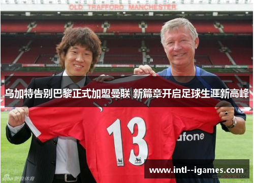 乌加特告别巴黎正式加盟曼联 新篇章开启足球生涯新高峰