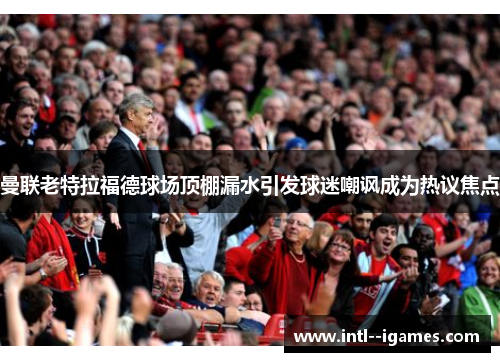 曼联老特拉福德球场顶棚漏水引发球迷嘲讽成为热议焦点