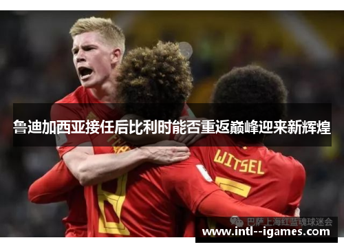 鲁迪加西亚接任后比利时能否重返巅峰迎来新辉煌